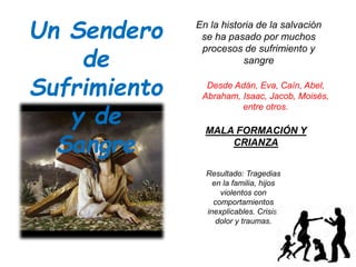 Un Sendero
de
Sufrimiento
y de
Sangre
En la historia de la salvación
se ha pasado por muchos
procesos de sufrimiento y
sangre
Desde Adán, Eva, Caín, Abel,
Abraham, Isaac, Jacob, Moisés,
entre otros.
MALA FORMACIÓN Y
CRIANZA
Resultado: Tragedias
en la familia, hijos
violentos con
comportamientos
inexplicables. Crisis,
dolor y traumas.
 
