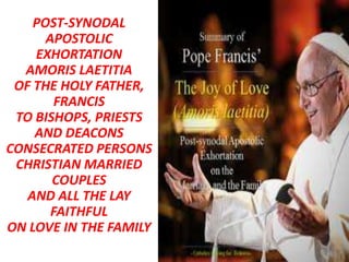 POST-SYNODAL
APOSTOLIC
EXHORTATION
AMORIS LAETITIA
OF THE HOLY FATHER,
FRANCIS
TO BISHOPS, PRIESTS
AND DEACONS
CONSECRATED PERSONS
CHRISTIAN MARRIED
COUPLES
AND ALL THE LAY
FAITHFUL
ON LOVE IN THE FAMILY
 