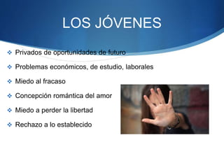 LOS JÓVENES
 Privados de oportunidades de futuro
 Problemas económicos, de estudio, laborales
 Miedo al fracaso
 Concepción romántica del amor
 Miedo a perder la libertad
 Rechazo a lo establecido
 