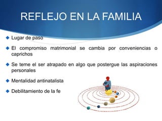REFLEJO EN LA FAMILIA
 Lugar de paso
 El compromiso matrimonial se cambia por conveniencias o
caprichos
 Se teme el ser atrapado en algo que postergue las aspiraciones
personales
 Mentalidad antinatalista
 Debilitamiento de la fe
 