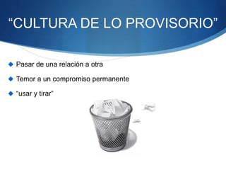 “CULTURA DE LO PROVISORIO”
 Pasar de una relación a otra
 Temor a un compromiso permanente
 “usar y tirar”
 