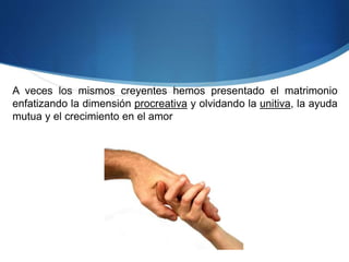 A veces los mismos creyentes hemos presentado el matrimonio
enfatizando la dimensión procreativa y olvidando la unitiva, la ayuda
mutua y el crecimiento en el amor
 