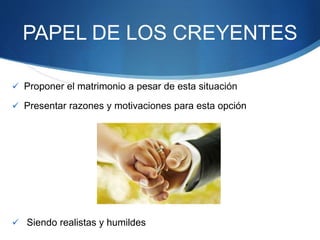 PAPEL DE LOS CREYENTES
 Proponer el matrimonio a pesar de esta situación
 Presentar razones y motivaciones para esta opción
 Siendo realistas y humildes
 