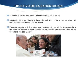  Estimular a valorar los dones del matrimonio y de la familia
 Sostener un amor fuerte y lleno de valores como la generosidad, el
compromiso, la fidelidad o la paciencia
 Procurar alentar a todos para que seamos signos de la misericordia y
cercanía allí donde la vida familiar no se realiza perfectamente o no se
desarrolla con paz y gozo
OBJETIVO DE LA EXHORTACIÓN
 