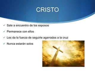 CRISTO
 Sale a encuentro de los esposos
 Permanece con ellos
 Les da la fuerza de seguirle agarrados a la cruz
 Nunca estarán solos
 