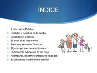 ÍNDICE
1. A la luz de la Palabra
2. Realidad y desafíos de la familia
3. Vocación en la familia
4. El amor en el matrimonio
5. Amor que se vuelve fecundo
6. Algunas perspectivas pastorales
7. Fortalecer la educación de los hijos
8. Acompañar, discernir e integrar la fragilidad
9. Espiritualidad matrimonial y familiar
 