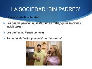 LA SOCIEDAD “SIN PADRES”
 Liberación de la autoridad
 Los padres parecen ausentes, en su trabajo y realizaciones
individuales
 Los padres no tienen certezas
 Se confunde “estar presente” con “controlar”.
 