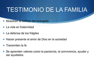 TESTIMONIO DE LA FAMILIA
 Muestran la belleza del evangelio
 La vida en fraternidad
 La defensa de los frágiles
 Hacen presente el amor de Dios en la sociedad
 Transmiten la fe
 Se aprenden valores como la paciencia, la convivencia, ayudar y
ser ayudados
 