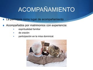 ACOMPAÑAMIENTO
S La parroquia como lugar de acompañamiento
S Acompañados por matrimonios con experiencia:
 espiritualidad familiar
 de oración
 participación en la misa dominical.
 