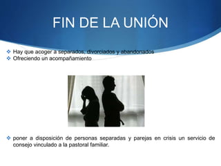 FIN DE LA UNIÓN
 Hay que acoger a separados, divorciados y abandonados
 Ofreciendo un acompañamiento
 poner a disposición de personas separadas y parejas en crisis un servicio de
consejo vinculado a la pastoral familiar.
 