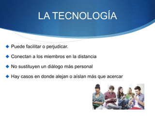 LA TECNOLOGÍA
 Puede facilitar o perjudicar.
 Conectan a los miembros en la distancia
 No sustituyen un diálogo más personal
 Hay casos en donde alejan o aíslan más que acercar
 
