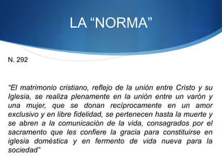 LA “NORMA”
N. 292
“El matrimonio cristiano, reflejo de la unión entre Cristo y su
Iglesia, se realiza plenamente en la unión entre un varón y
una mujer, que se donan recíprocamente en un amor
exclusivo y en libre fidelidad, se pertenecen hasta la muerte y
se abren a la comunicación de la vida, consagrados por el
sacramento que les confiere la gracia para constituirse en
iglesia doméstica y en fermento de vida nueva para la
sociedad”
 