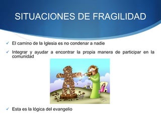 SITUACIONES DE FRAGILIDAD
 El camino de la Iglesia es no condenar a nadie
 Integrar y ayudar a encontrar la propia manera de participar en la
comunidad
 Esta es la lógica del evangelio
 