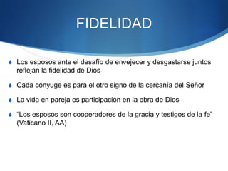 FIDELIDAD
S Los esposos ante el desafío de envejecer y desgastarse juntos
reflejan la fidelidad de Dios
S Cada cónyuge es para el otro signo de la cercanía del Señor
S La vida en pareja es participación en la obra de Dios
S “Los esposos son cooperadores de la gracia y testigos de la fe”
(Vaticano II, AA)
 