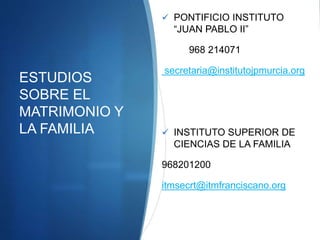 ESTUDIOS
SOBRE EL
MATRIMONIO Y
LA FAMILIA
 PONTIFICIO INSTITUTO
“JUAN PABLO II”
968 214071
secretaria@institutojpmurcia.org
 INSTITUTO SUPERIOR DE
CIENCIAS DE LA FAMILIA
968201200
itmsecrt@itmfranciscano.org
 