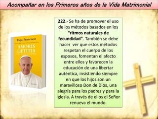 Acompañar en los Primeros años de la Vida Matrimonial
222.- Se ha de promover el uso
de los métodos basados en los
“ritmos naturales de
fecundidad”. También se debe
hacer ver que estos métodos
respetan el cuerpo de los
esposos, fomentan el afecto
entre ellos y favorecen la
educación de una libertar
auténtica, insistiendo siempre
en que los hijos son un
maravilloso Don de Dios, una
alegría para los padres y para la
Iglesia. A través de ellos el Señor
renueva el mundo.
 