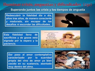Superando juntos las crisis y los tiempos de angustia
Redescubrir la fidelidad día a día,
años tras años, de manera consciente
y madurada, sin escapar de los
desafíos ni esconder las dificultades.
Esta fidelidad llena de
sacrificios y de gozos está
signada por la espera y la
paciencia.
Dar paso al amor contemplativo
caracterizado por la suavidad
propia del vino de amor ya bien
cocido en su sustancia, asentado
muy dentro del alma.
 