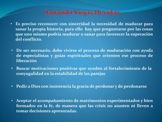 • Aceptar el acompañamiento de matrimonios experimentados y bien
formados en la fe, de manera que las crisis no asusten ni lleven a
tomar decisiones apresuradas.
• Es preciso reconocer con sinceridad la necesidad de madurar para
sanar la propia historia, para ello hay que preguntarse por las cosas
que uno mismo podría madurar o sanar para favorecer la superación
del conflicto.
• De ser necesario, debe vivirse el proceso de maduración con ayuda
de especialistas y guías espirituales que orienten ese proceso de
liberación
• Buscar motivaciones positivas que ayuden al fortalecimiento de la
conyugalidad en la estabilidad de las parejas
• Pedir a Dios con insistencia la gracia de perdonar y de perdonarse
 