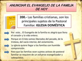 ANUNCIAR EL EVANGELIO DE LA FAMILIA
DE HOY
200.- Las familias cristianas, son los
principales sujetos de la Pastoral
Familiar. IGLESIA DOMÉSTICA
Por esto… El Evangelio de la familia es alegría que llena
el corazón y la vida entera.
Porque en Cristo somos liberados del pecado, de la
tristeza, del vacío interior, del aislamiento.
La iglesia quiere llegar a las familias con humilde
comprensión.
Para que las familias sean sujetos activos de pastoral
familiar se requiere de un esfuerzo evangelizador y
catequístico.
 