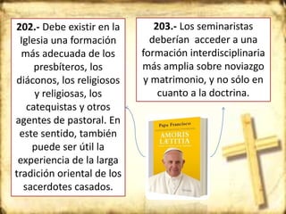 202.- Debe existir en la
Iglesia una formación
más adecuada de los
presbíteros, los
diáconos, los religiosos
y religiosas, los
catequistas y otros
agentes de pastoral. En
este sentido, también
puede ser útil la
experiencia de la larga
tradición oriental de los
sacerdotes casados.
203.- Los seminaristas
deberían acceder a una
formación interdisciplinaria
más amplia sobre noviazgo
y matrimonio, y no sólo en
cuanto a la doctrina.
 