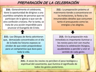PREPARACIÓN DE LA CELEBRACIÓN
212.- La preparación próxima al
matrimonio tiende a concentrarse en
las invitaciones, la fiesta y los
innumerables detalles que consumen
tanto el presupuesto como las
energías y las alegrías.
213.- En la preparación más
inmediata es importante iluminar a
los novios para vivir con mucha
hondura la celebración litúrgica,
ayudándoles a percibir y vivir el
sentido de cada gesto.
214.- A veces los novios no perciben el peso teológico y
espiritual del casamiento, que ilumina el significado de
todos los gestos posteriores.
215.- Los Obispos de Kenia advirtieron
que, demasiado concentrados en el día
de la boda los futuros esposos se
olvidan de que están preparándose
para un compromiso que dura para
toda la vida.
216.- Generalmente el celebrante,
tiene la oportunidad de dirigirse a una
asamblea completa de personas que no
participan de la iglesia o que son de
otra confesión cristiana. Por lo tanto, se
trata de una acción imperdible para
anunciar el Evangelio de Cristo.
 