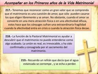 Acompañar en los Primeros años de la Vida Matrimonial
217.- Tenemos que reconocer como un gran valor que se comprenda
que el matrimonio es una cuestión de amor, que sólo pueden casarse
los que eligen libremente y se aman. No obstante, cuando el amor se
convierte en una mera atracción física o en una afectividad difusa,
estos hace que los cónyuges sufran una extraordinaria fragilidad
cuando la afectividad entra en crisis o cuando la atracción física decae.
218.- La función de la Pastoral Matrimonial es ayudar a
descubrir que el matrimonio no puede entenderse como
algo acabado. La unión es real, es irrevocable, y ha sido
confirmada y consagrada por el sacramento del
matrimonio.
219.- Recuerdo un refrán que decía que el agua
estancada se corrompe , y se echa a perder.
 