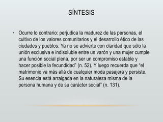 SÍNTESIS
• Ocurre lo contrario: perjudica la madurez de las personas, el
cultivo de los valores comunitarios y el desarrollo ético de las
ciudades y pueblos. Ya no se advierte con claridad que sólo la
unión exclusiva e indisoluble entre un varón y una mujer cumple
una función social plena, por ser un compromiso estable y
hacer posible la fecundidad” (n. 52). Y luego recuerda que “el
matrimonio va más allá de cualquier moda pasajera y persiste.
Su esencia está arraigada en la naturaleza misma de la
persona humana y de su carácter social” (n. 131).
 