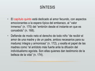 SÍNTESIS
• El capítulo quinto está dedicado al amor fecundo, con aspectos
emocionantes a la espera típica del embarazo, al “valor
inmenso” (n. 170) del “embrión desde el instante en que es
concebido” (n. 168).
• Defiende de modo neto el derecho de todo niño “de recibir el
amor de una madre y de un padre, ambos necesarios para su
madurez íntegra y armoniosa” (n. 172), y exalta el papel de las
madres como “el antídoto más fuerte ante la difusión del
individualismo egoísta. Son ellas quienes dan testimonio de la
belleza de la vida” (n. 174).
 