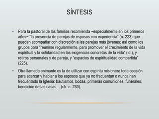 SÍNTESIS
• Para la pastoral de las familias recomienda −especialmente en los primeros
años− “la presencia de parejas de esposos con experiencia” (n. 223) que
puedan acompañar con discreción a las parejas más jóvenes; así como los
grupos para “reunirse regularmente, para promover el crecimiento de la vida
espiritual y la solidaridad en las exigencias concretas de la vida” (id.), y
retiros personales y de pareja, y “espacios de espiritualidad compartida”
(225).
• Otra llamada animante es la de utilizar con espíritu misionero toda ocasión
para acercar y hablar a los esposos que ya no frecuentan o nunca han
frecuentado la Iglesia: bautismos, bodas, primeras comuniones, funerales,
bendición de las casas… (cfr. n. 230).
 