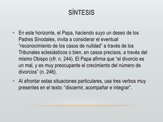 SÍNTESIS
• En este horizonte, el Papa, haciendo suyo un deseo de los
Padres Sinodales, invita a considerar el eventual
“reconocimiento de los casos de nulidad” a través de los
Tribunales eclesiásticos o bien, en casos precisos, a través del
mismo Obispo (cfr. n. 244). El Papa afirma que “el divorcio es
un mal, y es muy preocupante el crecimiento del número de
divorcios” (n. 246).
• Al afrontar estas situaciones particulares, usa tres verbos muy
presentes en el texto: “discernir, acompañar e integrar”.
 