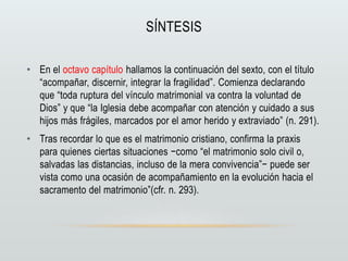 SÍNTESIS
• En el octavo capítulo hallamos la continuación del sexto, con el título
“acompañar, discernir, integrar la fragilidad”. Comienza declarando
que “toda ruptura del vínculo matrimonial va contra la voluntad de
Dios” y que “la Iglesia debe acompañar con atención y cuidado a sus
hijos más frágiles, marcados por el amor herido y extraviado” (n. 291).
• Tras recordar lo que es el matrimonio cristiano, confirma la praxis
para quienes ciertas situaciones −como “el matrimonio solo civil o,
salvadas las distancias, incluso de la mera convivencia”− puede ser
vista como una ocasión de acompañamiento en la evolución hacia el
sacramento del matrimonio”(cfr. n. 293).
 