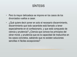 SÍNTESIS
• Pero la mayor delicadeza se impone en los casos de los
divorciados vueltos a casar.
• ¿Qué quiere decir poner en acto el necesario discernimiento,
discernimiento que todo sacerdote está llamado a tener
especialmente en el confesionario, y que está compuesto de
ciencia y prudencia? ¿Ciencia que conoce los principios del
obrar moral, y prudencia que es la capacidad de traducirlos en
los casos concretos, sabiendo que no existen soluciones
sencillas ni fáciles excepciones?
 