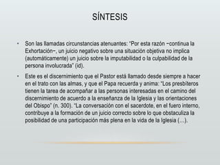 SÍNTESIS
• Son las llamadas circunstancias atenuantes: “Por esta razón −continua la
Exhortación−, un juicio negativo sobre una situación objetiva no implica
(automáticamente) un juicio sobre la imputabilidad o la culpabilidad de la
persona involucrada” (id).
• Este es el discernimiento que el Pastor está llamado desde siempre a hacer
en el trato con las almas, y que el Papa recuerda y anima: “Los presbíteros
tienen la tarea de acompañar a las personas interesadas en el camino del
discernimiento de acuerdo a la enseñanza de la Iglesia y las orientaciones
del Obispo” (n. 300). “La conversación con el sacerdote, en el fuero interno,
contribuye a la formación de un juicio correcto sobre lo que obstaculiza la
posibilidad de una participación más plena en la vida de la Iglesia (…).
 