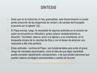SÍNTESIS
• Dado que en la misma ley no hay gradualidad, este discernimiento no podrá
jamás prescindir de las exigencias de verdad y de caridad del Evangelio
propuesto por la Iglesia” (id).
• El Papa precisa, luego, la necesidad de algunas actitudes en el corazón de
quien se encuentra en dificultad y quiere aclarar verdaderamente su
situación: “humildad, reserva, amor a la Iglesia y a su enseñanza, en la
búsqueda sincera de la voluntad de Dios y con el deseo de alcanzar una
respuesta a ella más perfecta.
• Estas actitudes −continúa el Papa− son fundamentales para evitar el grave
riesgo de mensajes equivocados, como la idea de que algún sacerdote
puede conceder rápidamente «excepciones», o de que existen personas que
pueden obtener privilegios sacramentales a cambio de favores.
 
