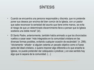 SÍNTESIS
• Cuando se encuentra una persona responsable y discreta, que no pretende
poner sus deseos por encima del bien común de la Iglesia, con un pastor
que sabe reconocer la seriedad del asunto que tiene entre manos, se evita
el riesgo de que un determinado discernimiento lleve a pensar que la Iglesia
sostiene una doble moral” (id).
• El Santo Padre, anteriormente, también había animado a que los divorciados
vueltos a casar sean “más integrados en la comunidad cristiana en las
diversas formas posibles, evitando cualquier ocasión de escándalo” (n. 299);
“obviamente −añade− si alguien ostenta un pecado objetivo como si fuese
parte del ideal cristiano, o quiere imponer algo diferente a lo que enseña la
Iglesia, no puede pretender dar catequesis o predicar, y en ese sentido hay
algo que lo separa de la comunidad. (…)
 