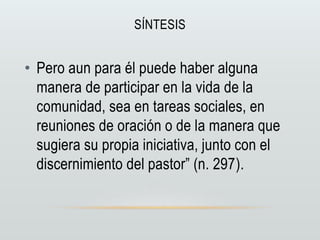 SÍNTESIS
• Pero aun para él puede haber alguna
manera de participar en la vida de la
comunidad, sea en tareas sociales, en
reuniones de oración o de la manera que
sugiera su propia iniciativa, junto con el
discernimiento del pastor” (n. 297).
 