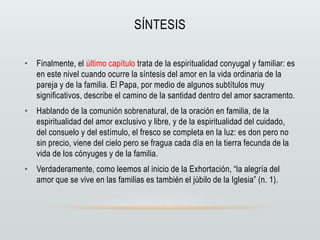 SÍNTESIS
• Finalmente, el último capítulo trata de la espiritualidad conyugal y familiar: es
en este nivel cuando ocurre la síntesis del amor en la vida ordinaria de la
pareja y de la familia. El Papa, por medio de algunos subtítulos muy
significativos, describe el camino de la santidad dentro del amor sacramento.
• Hablando de la comunión sobrenatural, de la oración en familia, de la
espiritualidad del amor exclusivo y libre, y de la espiritualidad del cuidado,
del consuelo y del estímulo, el fresco se completa en la luz: es don pero no
sin precio, viene del cielo pero se fragua cada día en la tierra fecunda de la
vida de los cónyuges y de la familia.
• Verdaderamente, como leemos al inicio de la Exhortación, “la alegría del
amor que se vive en las familias es también el júbilo de la Iglesia” (n. 1).
 