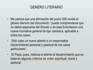 GENERO LITERARIO
• Me parece que una afirmación del punto 300 revela el
género literario del documento: “puede comprenderse que
no debía esperarse del Sínodo o de esta Exhortación una
nueva normativa general de tipo canónica, aplicable a
todos los casos.
• Sólo cabe un nuevo aliento a un responsable
discernimiento personal y pastoral de los casos
particulares”.
• El Papa, pues, relanza el aliento al discernimiento que se
basa en algunos criterios de orden espiritual, moral y
pastoral.
 