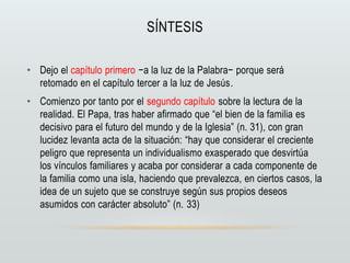 SÍNTESIS
• Dejo el capítulo primero −a la luz de la Palabra− porque será
retomado en el capítulo tercer a la luz de Jesús.
• Comienzo por tanto por el segundo capítulo sobre la lectura de la
realidad. El Papa, tras haber afirmado que “el bien de la familia es
decisivo para el futuro del mundo y de la Iglesia” (n. 31), con gran
lucidez levanta acta de la situación: “hay que considerar el creciente
peligro que representa un individualismo exasperado que desvirtúa
los vínculos familiares y acaba por considerar a cada componente de
la familia como una isla, haciendo que prevalezca, en ciertos casos, la
idea de un sujeto que se construye según sus propios deseos
asumidos con carácter absoluto” (n. 33)
 