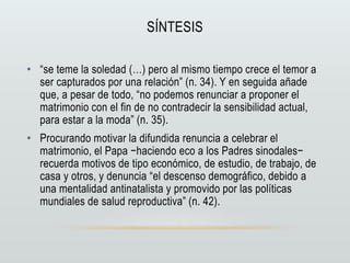 SÍNTESIS
• “se teme la soledad (…) pero al mismo tiempo crece el temor a
ser capturados por una relación” (n. 34). Y en seguida añade
que, a pesar de todo, “no podemos renunciar a proponer el
matrimonio con el fin de no contradecir la sensibilidad actual,
para estar a la moda” (n. 35).
• Procurando motivar la difundida renuncia a celebrar el
matrimonio, el Papa −haciendo eco a los Padres sinodales−
recuerda motivos de tipo económico, de estudio, de trabajo, de
casa y otros, y denuncia “el descenso demográfico, debido a
una mentalidad antinatalista y promovido por las políticas
mundiales de salud reproductiva” (n. 42).
 