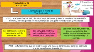 TRASMITIR LA FE
#287 - 290
#287. La fe es un Don de Dios, Recibido en el Bautismo, y no es el resultado de una acción
humana, pero los padres son instrumentos de Dios para su maduración y desarrollos
Se dificulta por el Ritmo de
Vida Acelerado
Los padres deben vivir la
experiencia real de
confiar en Dios.
Los Cónyuges, madres y
padres deben ser sujetos
activos de la Catequesis
#288.- Es fundamental que los hijos vean de una manera concreta que para sus padres la
oración es realmente importante.
Los niños necesitan, símbolos,
gestos, narraciones. Los
adolescentes suelen entrar en
crisis con la autoridad y las
normas.
 