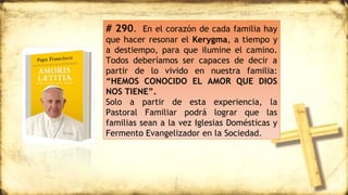 # 290. En el corazón de cada familia hay
que hacer resonar el Kerygma, a tiempo y
a destiempo, para que ilumine el camino.
Todos deberíamos ser capaces de decir a
partir de lo vivido en nuestra familia:
“HEMOS CONOCIDO EL AMOR QUE DIOS
NOS TIENE”.
Solo a partir de esta experiencia, la
Pastoral Familiar podrá lograr que las
familias sean a la vez Iglesias Domésticas y
Fermento Evangelizador en la Sociedad.
 