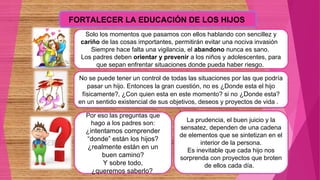 Solo los momentos que pasamos con ellos hablando con sencillez y
cariño de las cosas importantes, permitirán evitar una nociva invasión
Siempre hace falta una vigilancia, el abandono nunca es sano.
Los padres deben orientar y prevenir a los niños y adolescentes, para
que sepan enfrentar situaciones donde pueda haber riesgo.
No se puede tener un control de todas las situaciones por las que podría
pasar un hijo. Entonces la gran cuestión, no es ¿Donde esta el hijo
físicamente?, ¿Con quien esta en este momento? si no ¿Donde esta?
en un sentido existencial de sus objetivos, deseos y proyectos de vida .
.
Por eso las preguntas que
hago a los padres son:
¿intentamos comprender
“donde” están los hijos?
¿realmente están en un
buen camino?
Y sobre todo,
¿queremos saberlo?
La prudencia, el buen juicio y la
sensatez, dependen de una cadena
de elementos que se sintetizan en el
interior de la persona.
Es inevitable que cada hijo nos
sorprenda con proyectos que broten
de ellos cada día.
FORTALECER LA EDUCACIÓN DE LOS HIJOS
 
