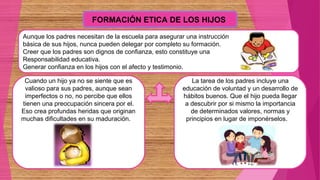 Aunque los padres necesitan de la escuela para asegurar una instrucción
básica de sus hijos, nunca pueden delegar por completo su formación.
Creer que los padres son dignos de confianza, esto constituye una
Responsabilidad educativa.
Generar confianza en los hijos con el afecto y testimonio.
FORMACIÓN ETICA DE LOS HIJOS
Cuando un hijo ya no se siente que es
valioso para sus padres, aunque sean
imperfectos o no, no percibe que ellos
tienen una preocupación sincera por el.
Eso crea profundas heridas que originan
muchas dificultades en su maduración.
La tarea de los padres incluye una
educación de voluntad y un desarrollo de
hábitos buenos. Que el hijo pueda llegar
a descubrir por si mismo la importancia
de determinados valores, normas y
principios en lugar de imponérselos.
 