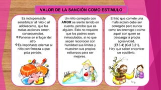VALOR DE LA SANCIÓN COMO ESTIMULO
Es indispensable
sensibilizar al niño o al
adolescente, que las
malas acciones tienen
consecuencias.
Ponerse en el lugar del
otro.
Es importante orientar al
niño con firmeza a que
pida perdón.
Un niño corregido con
AMOR se siente tenido en
cuenta, percibe que es
alguien. Esto no requiere
que los padres sean
inmaculados, si no que
sepan reconocer con
humildad sus limites y
muestren sus propios
esfuerzos para ser
mejores.
El hijo que comete una
mala acción debe ser
corregido pero nunca
como un enemigo o como
aquel con quien se
descarga la propia
agresividad.
(Ef 6,4) (Col 3,21).
Hay que saber encontrar
un equilibrio.
 