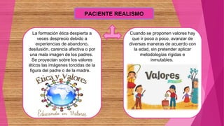 PACIENTE REALISMO
La formación ética despierta a
veces desprecio debido a
experiencias de abandono,
desilusión, carencia afectiva o por
una mala imagen de los padres.
Se proyectan sobre los valores
éticos las imágenes torcidas de la
figura del padre o de la madre.
Cuando se proponen valores hay
que ir poco a poco, avanzar de
diversas maneras de acuerdo con
la edad, sin pretender aplicar
metodologías rígidas e
inmutables.
 