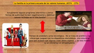 La familia es la primera escuela de los valores humanos. (#274 - 275)
Actualmente algunos programas televisivos o ciertas
formas de publicidad inciden negativamente y debilitan
valores recibidos en la vida familiar
Tiempo de ansiedad y prisa tecnológica. No se trata de prohibir a los
chicos que jueguen con los dispositivos electrónicos, sino educarlos
para que acepten que algunas cosas deben esperar, y de esta manera
no se conviertan en atropelladores.
 