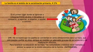 La familia es el ámbito de la socialización primaria. # 276
Es el primer lugar donde se aprende a
colocarse frente al otro, a escuchar, a
compartir, a soportar, a respetar, a ayudar,
a convivir.
279.- No es bueno que los padres se conviertan en seres omnipotentes para sus hijos, que
sólo puedan confiar en ellos, porque así impiden un adecuado proceso de socialización y de
maduración efectiva.
Para favorecer la educación de los hijos “las comunidades cristianas están llamadas a
prestar su apoyo en la misión educativa de la familia. (CATEQUESIS).
 