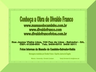 www.mansaodocaminho.com.br www.divaldofranco.com www.divaldofrancofotos.com.br Música - Immensity - Ernesto Cortazar  Suely Schubert & lulu@sinos.net Rua Jayme Vieira Lima, 104 Pau da Lima - Salvador - BA.  CEP: 41235-500  Tel:. 3409-8310  3409 8311 Conheça a Obra de Divaldo Franco Fotos internas da Mansão do Caminho-Salvador-Bahia Mensagens recebidas por Divaldo Franco - Espírito Joanna de Ângelis 