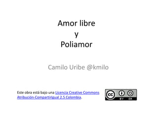 Amor libre
                             y
                         Poliamor

                  Camilo Uribe @kmilo


Este obra está bajo una Licencia Creative Commons
Atribución-CompartirIgual 2.5 Colombia.
 